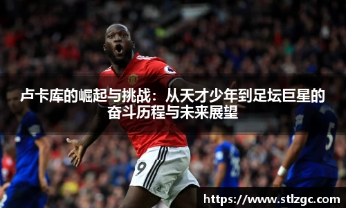 卢卡库的崛起与挑战：从天才少年到足坛巨星的奋斗历程与未来展望